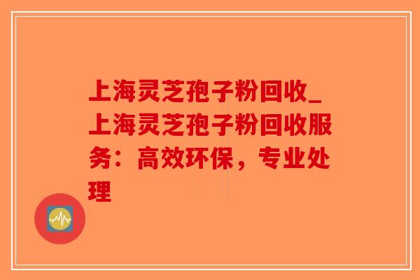 上海灵芝孢子粉回收_上海灵芝孢子粉回收服务：高效环保，专业处理