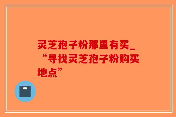 灵芝孢子粉那里有买_“寻找灵芝孢子粉购买地点”