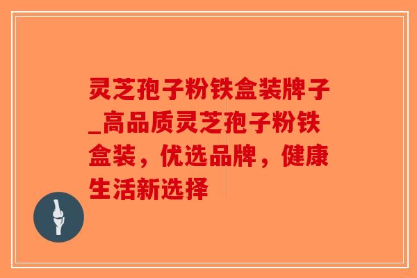 灵芝孢子粉铁盒装牌子_高品质灵芝孢子粉铁盒装，优选品牌，健康生活新选择