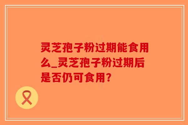 灵芝孢子粉过期能食用么_灵芝孢子粉过期后是否仍可食用？