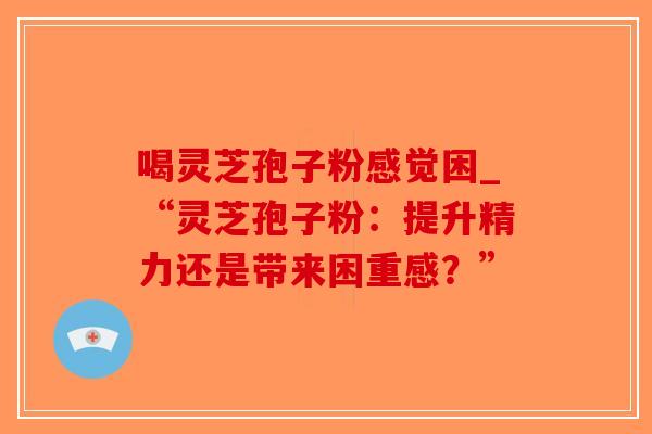 喝灵芝孢子粉感觉困_“灵芝孢子粉：提升精力还是带来困重感？”