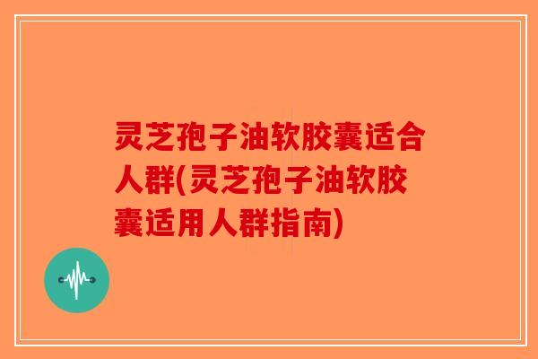 灵芝孢子油软胶囊适合人群(灵芝孢子油软胶囊适用人群指南)