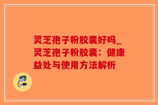 灵芝孢子粉胶囊好吗_灵芝孢子粉胶囊：健康益处与使用方法解析