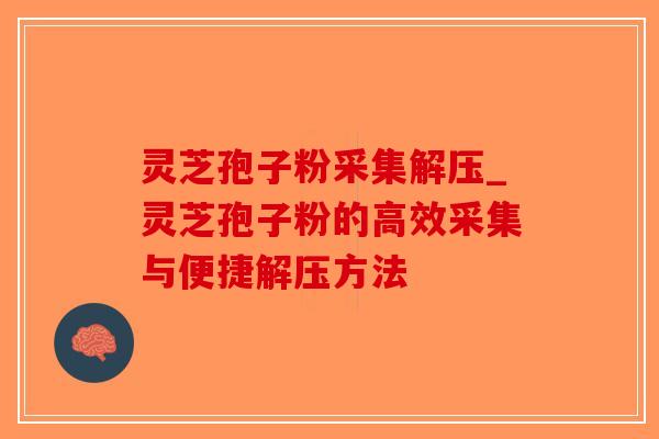 灵芝孢子粉采集解压_灵芝孢子粉的高效采集与便捷解压方法