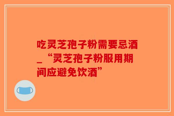 吃灵芝孢子粉需要忌酒_“灵芝孢子粉服用期间应避免饮酒”