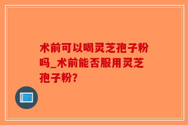 术前可以喝灵芝孢子粉吗_术前能否服用灵芝孢子粉？