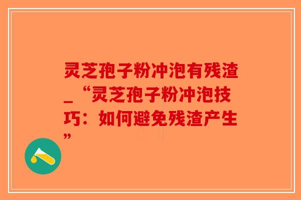 灵芝孢子粉冲泡有残渣_“灵芝孢子粉冲泡技巧：如何避免残渣产生”