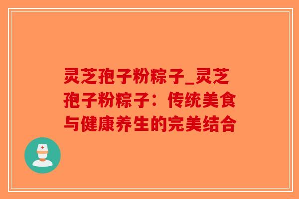 灵芝孢子粉粽子_灵芝孢子粉粽子：传统美食与健康养生的完美结合