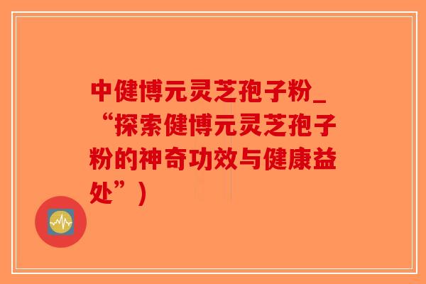 中健博元灵芝孢子粉_“探索健博元灵芝孢子粉的神奇功效与健康益处”)