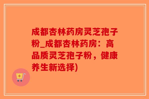 成都杏林药房灵芝孢子粉_成都杏林药房：高品质灵芝孢子粉，健康养生新选择)
