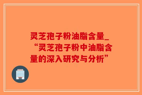 灵芝孢子粉油脂含量_“灵芝孢子粉中油脂含量的深入研究与分析”