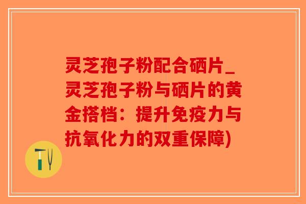 灵芝孢子粉配合硒片_灵芝孢子粉与硒片的黄金搭档：提升免疫力与抗氧化力的双重保障)