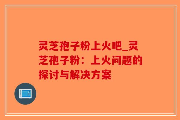 灵芝孢子粉上火吧_灵芝孢子粉：上火问题的探讨与解决方案