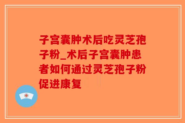 子宫囊肿术后吃灵芝孢子粉_术后子宫囊肿患者如何通过灵芝孢子粉促进康复