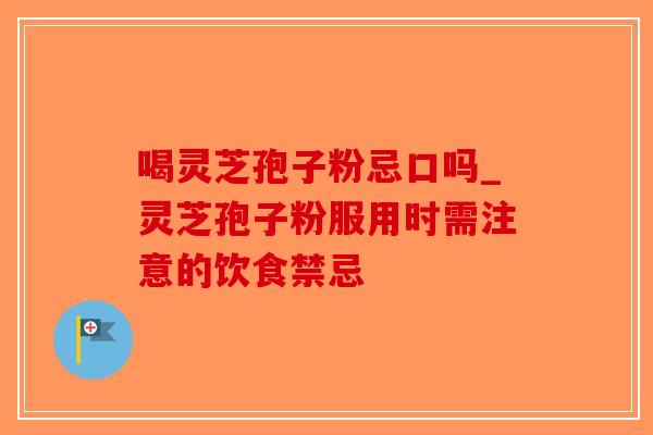 喝灵芝孢子粉忌口吗_灵芝孢子粉服用时需注意的饮食禁忌