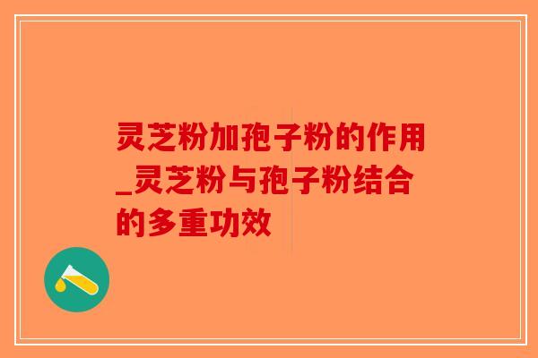灵芝粉加孢子粉的作用_灵芝粉与孢子粉结合的多重功效