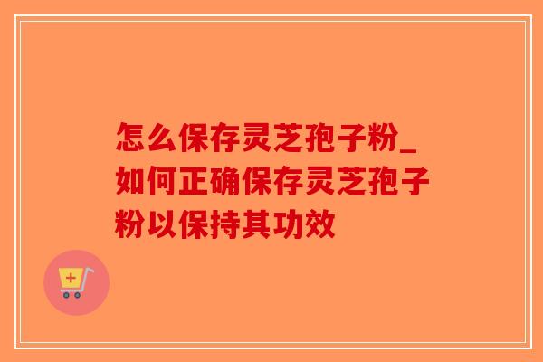 怎么保存灵芝孢子粉_如何正确保存灵芝孢子粉以保持其功效