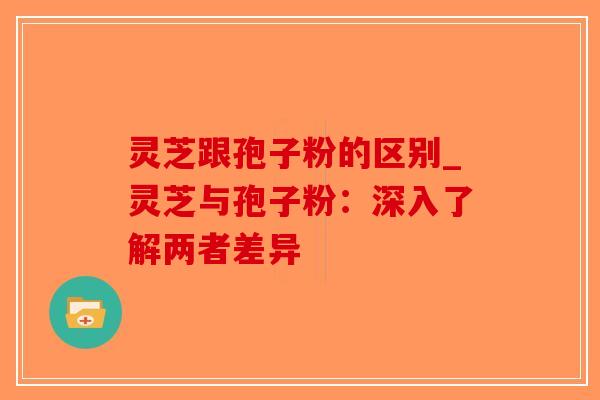 灵芝跟孢子粉的区别_灵芝与孢子粉：深入了解两者差异