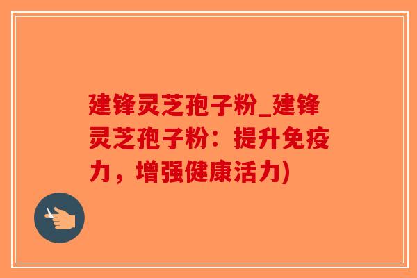 建锋灵芝孢子粉_建锋灵芝孢子粉：提升免疫力，增强健康活力)