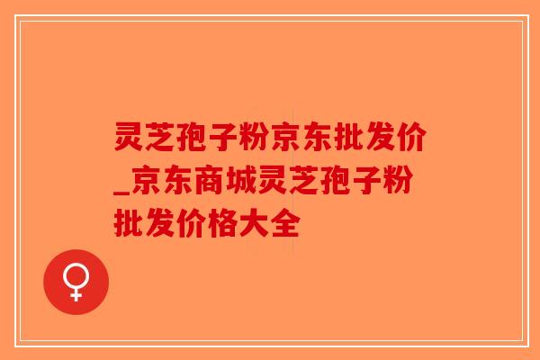 灵芝孢子粉京东批发价_京东商城灵芝孢子粉批发价格大全