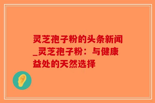 灵芝孢子粉的头条新闻_灵芝孢子粉：与健康益处的天然选择