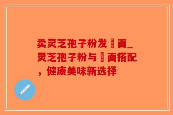 卖灵芝孢子粉发掛面_灵芝孢子粉与掛面搭配，健康美味新选择