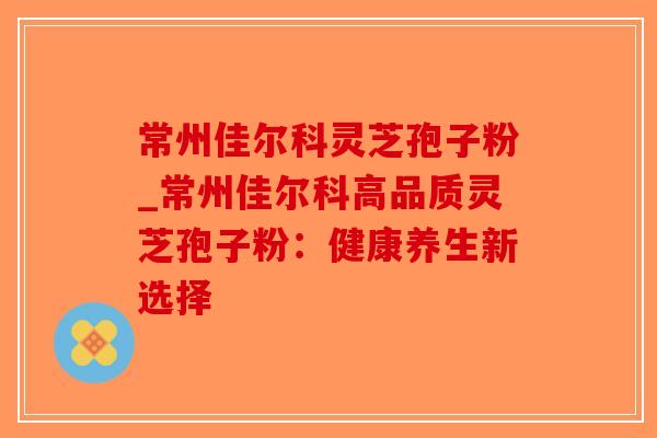 常州佳尔科灵芝孢子粉_常州佳尔科高品质灵芝孢子粉：健康养生新选择