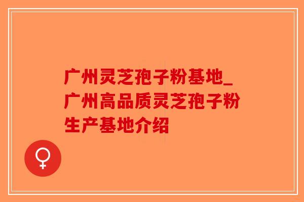 广州灵芝孢子粉基地_广州高品质灵芝孢子粉生产基地介绍