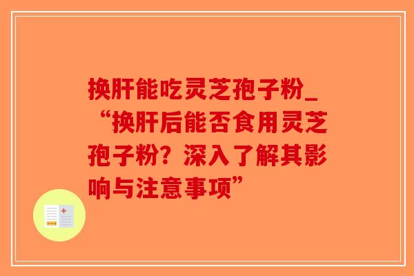 换肝能吃灵芝孢子粉_“换肝后能否食用灵芝孢子粉？深入了解其影响与注意事项”