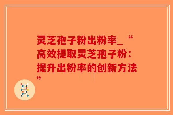 灵芝孢子粉出粉率_“高效提取灵芝孢子粉：提升出粉率的创新方法”
