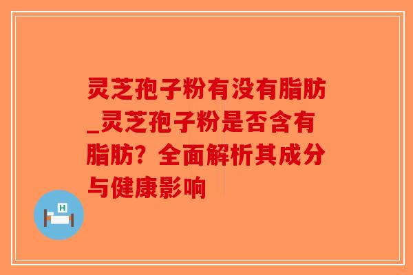 灵芝孢子粉有没有脂肪_灵芝孢子粉是否含有脂肪？全面解析其成分与健康影响