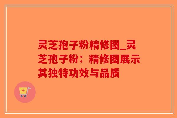 灵芝孢子粉精修图_灵芝孢子粉：精修图展示其独特功效与品质