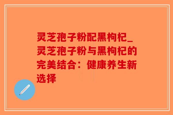 灵芝孢子粉配黑枸杞_灵芝孢子粉与黑枸杞的完美结合：健康养生新选择
