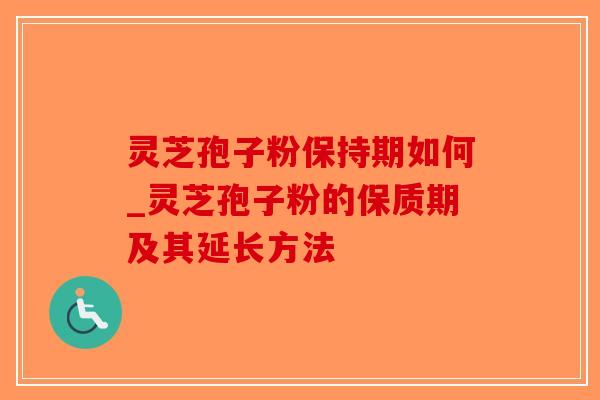 灵芝孢子粉保持期如何_灵芝孢子粉的保质期及其延长方法