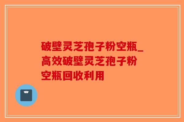 破壁灵芝孢子粉空瓶_高效破壁灵芝孢子粉 空瓶回收利用