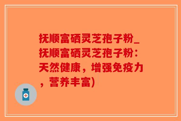 抚顺富硒灵芝孢子粉_抚顺富硒灵芝孢子粉：天然健康，增强免疫力，营养丰富)