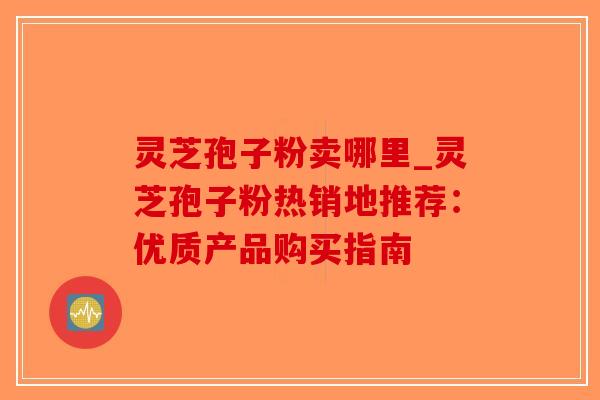 灵芝孢子粉卖哪里_灵芝孢子粉热销地推荐：优质产品购买指南