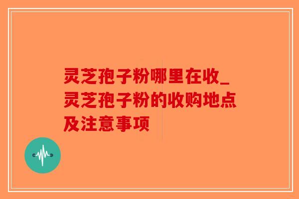 灵芝孢子粉哪里在收_灵芝孢子粉的收购地点及注意事项