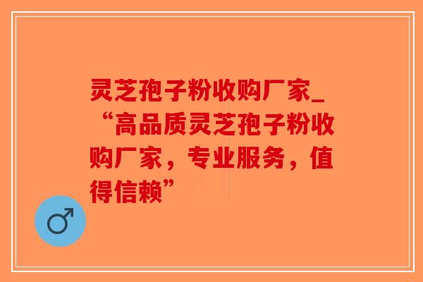 灵芝孢子粉收购厂家_“高品质灵芝孢子粉收购厂家，专业服务，值得信赖”