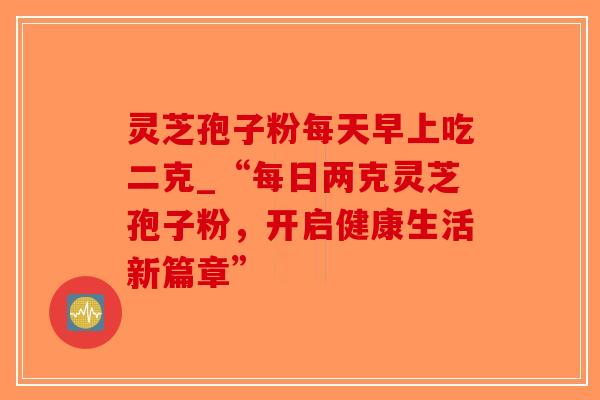 灵芝孢子粉每天早上吃二克_“每日两克灵芝孢子粉，开启健康生活新篇章”