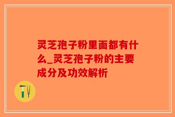 灵芝孢子粉里面都有什么_灵芝孢子粉的主要成分及功效解析