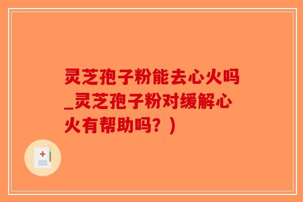 灵芝孢子粉能去心火吗_灵芝孢子粉对缓解心火有帮助吗？)