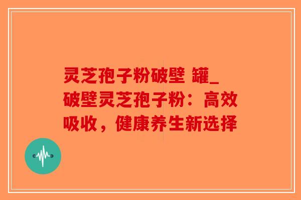 灵芝孢子粉破壁 罐_破壁灵芝孢子粉：高效吸收，健康养生新选择