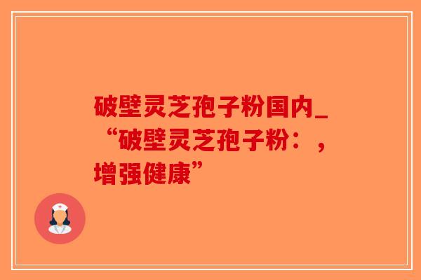 破壁灵芝孢子粉国内_“破壁灵芝孢子粉：，增强健康”