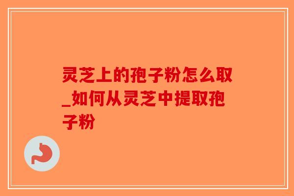 灵芝上的孢子粉怎么取_如何从灵芝中提取孢子粉