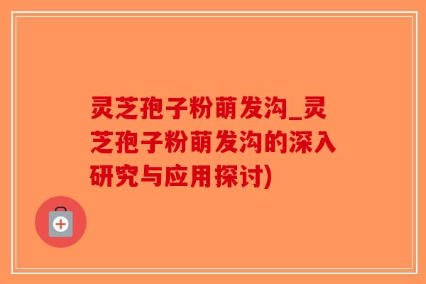 灵芝孢子粉萌发沟_灵芝孢子粉萌发沟的深入研究与应用探讨)