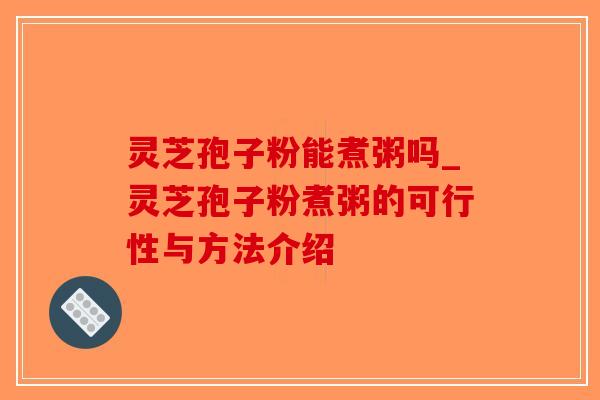 灵芝孢子粉能煮粥吗_灵芝孢子粉煮粥的可行性与方法介绍