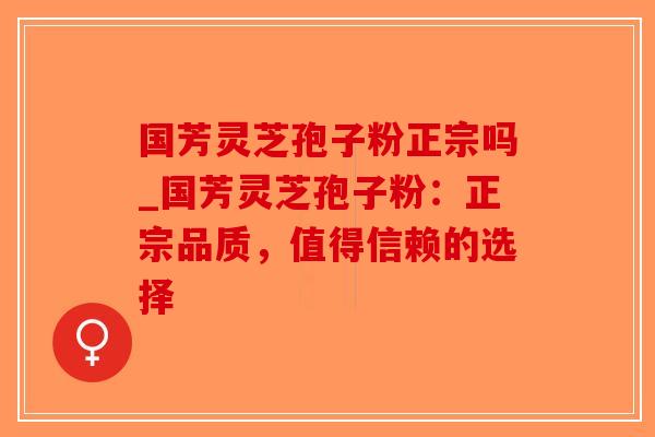 国芳灵芝孢子粉正宗吗_国芳灵芝孢子粉：正宗品质，值得信赖的选择