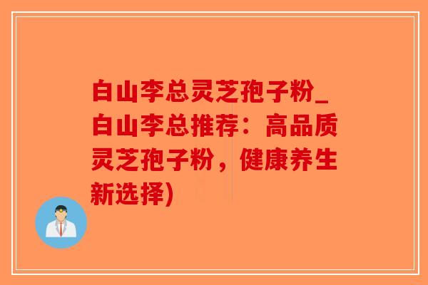 白山李总灵芝孢子粉_白山李总推荐：高品质灵芝孢子粉，健康养生新选择)