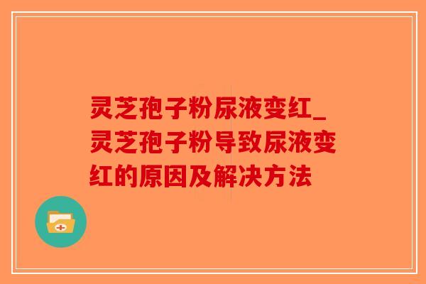 灵芝孢子粉尿液变红_灵芝孢子粉导致尿液变红的原因及解决方法